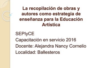 La recopilación de obras y
autores como estrategia de
enseñanza para la Educación
Artística
SEPIyCE
Capacitación en servicio 2016
Docente: Alejandra Nancy Cornelio
Localidad: Ballesteros
 