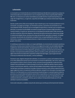 La Recreación:
La recreaciónesel momentode ociooentretenimientoque decide tenerunapersona,aunque no
estárelacionadoconel sedentarismoni conel completoreposo,físicooespiritualdel individuo.
Más bien,se relacionaconrealizaractividadesque puedanalentaralaplenitudespiritual,ala
carga de energíasfísicas,y engeneral,aaquellasactividadesque conducenal bienestaríntegrode
la persona.
Quizáscuandosomosniñosseala etapade mayorrelaciónque unser humanopuedatenerconla
recreación.Losjuegosconamigos,con hermanosoprimos,conviertenalarecreaciónenuna
necesidaddel infante.Decíamosque noestáligadaal reposofísicoo mental yque se relacionaa la
plenitud, yesporque lasactividades recreativassiempre buscanincorporaralgúnbeneficioa
nuestrocuerpoy a nuestroser:pensemosenunclubdeportivodonde asistenniñosmenoresde
seisañosa practicar diferentesdeportes.Ademásdel beneficiode bienestarcorporal que otorga
el realizaractividadesfísicas,tenemosotrostiposde beneficios:aprenderacompartir,al trabajo
enequipo,lasactitudesde solidaridadycompañerismo,laresponsabilidadde cumplirunrol
dentrode un equipo,lavoluntadparaalcanzarun objetivotantoanivel personal comoanivel
grupal,entre otros.
A medidaque avanzamosenedad,yenresponsabilidades,losmomentosde recreaciónacortansu
presencia,ymuchasvecesnosotrosmismos,enlavorágine de cumplirconactividadeslaborales,
académicaso dentrode la familia,menospreciamostomarnosuntiempode recreación.Éstas
puedenrelacionarse conlofísico(deportes,gimnasia,ycualquierotrotipode ejerciciofísico),con
lasartes o lasexpresionesartísticas(teatro,pintura,escultura,canto,aprendizajede cómousar
algúninstrumentomusical) obienaplanificarsalidasfueradel hogar,yque engeneral están
inmersasenambientesmásnaturales,ymenosasfaltados.
Durante la vejez,digamosdespuésde los60 años,la recreaciónes,quizás,tanfundamental como
enla niñez(deberíamospensarque larecreaciónessiempre fundamental),yde nuevo,tantoenlo
que respectaa lofísico comolo mental.Incluso,asícomoexistenguarderíasoclubesde niños,
tambiénhanproliferadoenel últimotiempoloscentrosde cuidadode adultosmayoresdonde
asistenunpar de horas cada día y realizanallíactividadesrelacionadosalagimnasia,al ejercicio
mental (que contribuye amantenerlalucidezylabuenamemoria,comorealizarsopasde letraso
jugar juegosde mesa),alaexpresiónartísticayademás,compartircon otrospares esaexperiencia
diaria.En si La Recreaciónesuncontinuoprocesosde aprendizaje,encual participamostodaslas
personas;esunaactividadrealizadade maneralibre yespontánea,ennuestrotiempolibre yque
nos generabienestarfísico,espiritual,social,etc.Esunamanerade sacar al individuode suvida
cotidianalodivierte,entretiene ydistrae,que se realizaentiempodeterminadoconel finde
satisfacernuestrasnecesidades.
Comovalor educativo,establece conjuntode valoresque contribuyealaformacióndel individuo.
 