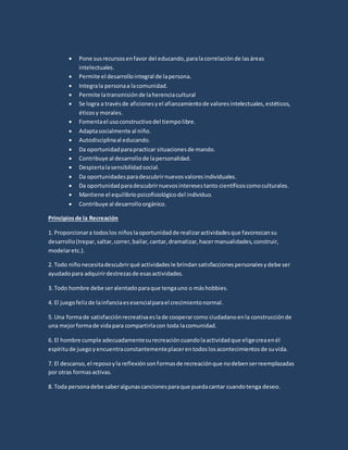  Pone susrecursosenfavor del educando,paralacorrelaciónde lasáreas
intelectuales.
 Permite el desarrollointegral de lapersona.
 Integrala personaa lacomunidad.
 Permite latransmisiónde laherenciacultural
 Se logra a travésde aficionesyel afianzamientode valoresintelectuales,estéticos,
éticosy morales.
 Fomentael usoconstructivodel tiempolibre.
 Adaptasocialmente al niño.
 Autodisciplinaal educando.
 Da oportunidadparapracticar situacionesde mando.
 Contribuye al desarrollode lapersonalidad.
 Despiertalasensibilidadsocial.
 Da oportunidadesparadescubrirnuevosvaloresindividuales.
 Da oportunidadparadescubrirnuevosinteresestanto científicoscomoculturales.
 Mantiene el equilibriopsicofisiológicodel individuo.
 Contribuye al desarrolloorgánico.
Principiosde la Recreación
1. Proporcionara todoslos niñoslaoportunidadde realizaractividadesque favorezcansu
desarrollo(trepar,saltar,correr,bailar,cantar,dramatizar,hacermanualidades,construir,
modelaretc.).
2. Todo niñonecesitadescubrirqué actividadesle brindansatisfaccionespersonalesydebe ser
ayudadopara adquirirdestrezasde esasactividades.
3. Todo hombre debe seralentadoparaque tengauno o máshobbies.
4. El juegofelizde lainfanciaesesencialparael crecimientonormal.
5. Una formade satisfacciónrecreativaeslade cooperarcomo ciudadanoenla construcciónde
una mejorformade vidapara compartirlacon toda lacomunidad.
6. El hombre cumple adecuadamentesurecreacióncuandolaactividadque eligecreaenél
espíritude juegoyencuentraconstantementeplacerentodoslosacontecimientosde suvida.
7. El descanso,el reposoyla reflexiónsonformasde recreaciónque nodebenserreemplazadas
por otras formasactivas.
8. Toda personadebe saberalgunascancionesparaque puedacantar cuandotenga deseo.
 