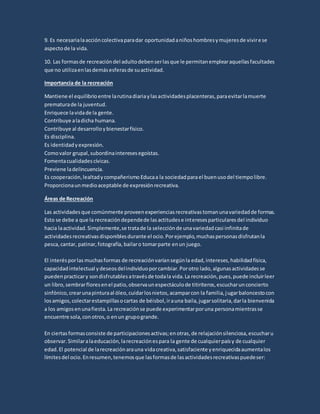 9. Es necesarialaaccióncolectivaparadar oportunidadaniñoshombresymujeresde vivirese
aspectode la vida.
10. Las formasde recreacióndel adultodebenserlasque le permitanemplearaquellasfacultades
que no utilizaenlasdemásesferasde suactividad.
Importancia de la recreación
Mantiene el equilibrioentre larutinadiariaylasactividadesplacenteras,paraevitarlamuerte
prematurade la juventud.
Enriquece lavidade la gente.
Contribuye aladicha humana.
Contribuye al desarrolloybienestarfísico.
Es disciplina.
Es identidadyexpresión.
Comovalor grupal, subordinainteresesegoístas.
Fomentacualidadescívicas.
Previene ladelincuencia.
Es cooperación,lealtadycompañerismo Educaa la sociedadparael buenusodel tiempolibre.
Proporcionaunmedioaceptable de expresiónrecreativa.
Áreas de Recreación
Las actividadesque comúnmente proveenexperienciasrecreativastomanunavariedadde formas.
Esto se debe a que la recreacióndependede lasactitudese interesesparticularesdel individuo
hacia laactividad.Simplemente,se tratade la selecciónde unavariedadcasi infinitade
actividadesrecreativasdisponiblesdurante el ocio.Porejemplo,muchaspersonasdisfrutanla
pesca,cantar, patinar,fotografía, bailaro tomarparte enun juego.
El interésporlas muchasformas de recreaciónvaríansegúnla edad,intereses,habilidadfísica,
capacidadintelectual ydeseosdelindividuoporcambiar.Porotro lado,algunasactividadesse
puedenpracticary sondisfrutablesatravésde todala vida.La recreación,pues,puede incluirleer
un libro,sembrarfloresenel patio,observaunespectáculode titiriteros,escucharunconcierto
sinfónico,crearunapinturaal óleo,cuidarlosnietos,acamparcon la familia,jugarbaloncestocon
losamigos,colectarestampillasocartas de béisbol,irauna baila,jugarsolitaria,darla bienvenida
a los amigosenunafiesta.La recreaciónse puede experimentarporuna personamientrasse
encuentre sola,conotros,o enun grupogrande.
En ciertasformasconsiste de participacionesactivas;enotras,de relajaciónsilenciosa,escucharu
observar.Similaralaeducación,larecreaciónespara la gente de cualquierpaísy de cualquier
edad.El potencial de larecreaciónarauna vidacreativa,satisfaciente yenriquecidaaumentalos
límitesdel ocio.Enresumen,tenemosque lasformasde lasactividadesrecreativaspuedeser:
 