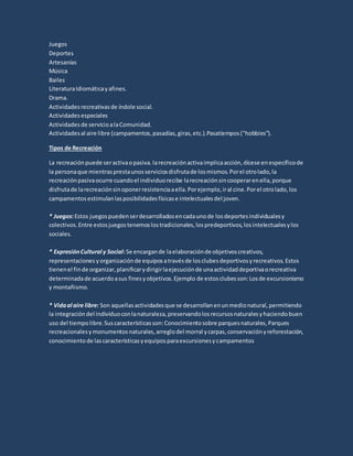 Juegos
Deportes
Artesanías
Música
Bailes
LiteraturaIdiomáticayafines.
Drama.
Actividadesrecreativasde índole social.
Actividadesespeciales
Actividadesde servicioalaComunidad.
Actividadesal aire libre (campamentos,pasadías,giras,etc.).Pasatiempos("hobbies").
Tipos de Recreación
La recreaciónpuede seractivaopasiva.larecreaciónactivaimplicaacción,dícese enespecíficode
la personaque mientrasprestaunosserviciosdisfrutade losmismos.Porel otrolado,la
recreaciónpasivaocurre cuandoel individuorecibe larecreaciónsincooperarenella,porque
disfrutade larecreaciónsinoponerresistenciaaella.Porejemplo,iral cine.Porel otrolado,los
campamentosestimulanlasposibilidadesfísicase intelectualesdel joven.
* Juegos:Estos juegospuedenserdesarrolladosencadaunode losdeportesindividualesy
colectivos.Entre estosjuegostenemoslostradicionales,lospredeportivos,losintelectualesylos
sociales.
* ExpresiónCultural y Social: Se encargande laelaboraciónde objetivoscreativos,
representacionesyorganizaciónde equiposatravésde losclubesdeportivosyrecreativos.Estos
tienenel finde organizar,planificarydirigirlaejecuciónde unaactividaddeportivaorecreativa
determinadade acuerdoasus finesyobjetivos.Ejemplo de estosclubesson:Losde excursionismo
y montañismo.
* Vidaal aire libre: Son aquellasactividadesque se desarrollanenunmedionatural,permitiendo
la integracióndel individuoconlanaturaleza,preservandolosrecursosnaturalesyhaciendobuen
uso del tiempolibre.Suscaracterísticasson:Conocimientosobre parquesnaturales,Parques
recreacionalesymonumentosnaturales,arreglodel morral ycarpas,conservaciónyreforestación,
conocimientode lascaracterísticasyequiposparaexcursionesycampamentos
 