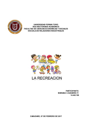 UNIVERSIDAD FERMIN TORO
VICE-RECTORADO ACADEMICO
FACULTAD DE CIENCIAS ECONOMICAS Y SOCIALES
ESCUELADE RELACIONES INDUSTRIALES
PARTICIPANTE:
MARIANA C.NAVARRO P.
14.442.198
CABUDARE, 07 DE FEBRERO DE 2017
LA RECREACION
 