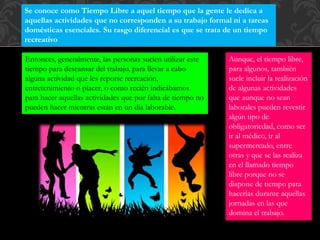 Se conoce como Tiempo Libre a aquel tiempo que la gente le dedica a
aquellas actividades que no corresponden a su trabajo formal ni a tareas
domésticas esenciales. Su rasgo diferencial es que se trata de un tiempo
recreativo
Aunque, el tiempo libre,
para algunos, también
suele incluir la realización
de algunas actividades
que aunque no sean
laborales pueden revestir
algún tipo de
obligatoriedad, como ser
ir al médico, ir al
supermercado, entre
otras y que se las realiza
en el llamado tiempo
libre porque no se
dispone de tiempo para
hacerlas durante aquellas
jornadas en las que
domina el trabajo.
Entonces, generalmente, las personas suelen utilizar este
tiempo para descansar del trabajo, para llevar a cabo
alguna actividad que les reporte recreación,
entretenimiento o placer, o como recién indicábamos
para hacer aquellas actividades que por falta de tiempo no
pueden hacer mientras están en un día laborable.
 