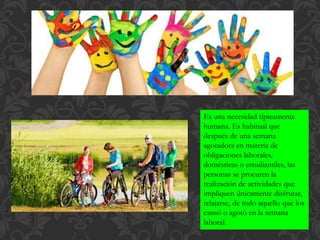 Es una necesidad típicamente
humana. Es habitual que
después de una semana
agotadora en materia de
obligaciones laborales,
domésticas o estudiantiles, las
personas se procuren la
realización de actividades que
impliquen únicamente disfrutar,
relajarse, de todo aquello que los
cansó o agotó en la semana
laboral.
 