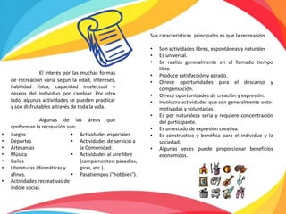 Sus características principales es que la recreación
• Son actividades libres, espontáneas y naturales
• Es universal.
• Se realiza generalmente en el llamado tiempo
libre.
• Produce satisfacción y agrado.
• Ofrece oportunidades para el descanso y
compensación.
• Ofrece oportunidades de creación y expresión.
• Involucra actividades que son generalmente auto-
motivadas y voluntarias.
• Es por naturaleza seria y requiere concentración
del participante.
• Es un estado de expresión creativa.
• Es constructiva y benéfica para el individuo y la
sociedad.
• Algunas veces puede proporcionar beneficios
económicos.
El interés por las muchas formas
de recreación varía según la edad, intereses,
habilidad física, capacidad intelectual y
deseos del individuo por cambiar. Por otro
lado, algunas actividades se pueden practicar
y son disfrutables a través de toda la vida.
Algunas de las áreas que
conforman la recreación son:
• Juegos
• Deportes
• Artesanías
• Música
• Bailes
• Literaturas Idiomáticas y
afines.
• Actividades recreativas de
índole social.
• Actividades especiales
• Actividades de servicio a
la Comunidad.
• Actividades al aire libre
(campamentos, pasadías,
giras, etc.).
• Pasatiempos ("hobbies").
 