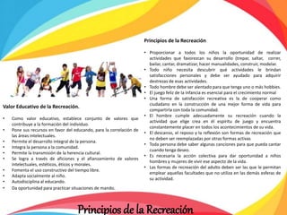 Principios de la Recreación
• Proporcionar a todos los niños la oportunidad de realizar
actividades que favorezcan su desarrollo (trepar, saltar, correr,
bailar, cantar, dramatizar, hacer manualidades, construir, modelar.
• Todo niño necesita descubrir qué actividades le brindan
satisfacciones personales y debe ser ayudado para adquirir
destrezas de esas actividades.
• Todo hombre debe ser alentado para que tenga uno o más hobbies.
• El juego feliz de la infancia es esencial para el crecimiento normal
• Una forma de satisfacción recreativa es la de cooperar como
ciudadano en la construcción de una mejor forma de vida para
compartirla con toda la comunidad.
• El hombre cumple adecuadamente su recreación cuando la
actividad que elige crea en él espíritu de juego y encuentra
constantemente placer en todos los acontecimientos de su vida.
• El descanso, el reposo y la reflexión son formas de recreación que
no deben ser reemplazadas por otras formas activas
• Toda persona debe saber algunas canciones para que pueda cantar
cuando tenga deseo.
• Es necesaria la acción colectiva para dar oportunidad a niños
hombres y mujeres de vivir ese aspecto de la vida.
• Las formas de recreación del adulto deben ser las que le permitan
emplear aquellas facultades que no utiliza en las demás esferas de
su actividad.
Valor Educativo de la Recreación.
• Como valor educativo, establece conjunto de valores que
contribuye a la formación del individuo.
• Pone sus recursos en favor del educando, para la correlación de
las áreas intelectuales.
• Permite el desarrollo integral de la persona.
• Integra la persona a la comunidad.
• Permite la transmisión de la herencia cultural.
• Se logra a través de aficiones y el afianzamiento de valores
intelectuales, estéticos, éticos y morales.
• Fomenta el uso constructivo del tiempo libre.
• Adapta socialmente al niño.
• Autodisciplina al educando.
• Da oportunidad para practicar situaciones de mando.
Principios de la Recreación
 