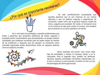 Ha sido científicamente comprobado que
aquellas personas que se ven inmersas en sus rutinas
laborales y que no dedican espacios a experiencias de
recreación, suelen sufrir por lo general mayores niveles de
stress, angustia y/o ansiedad. Por tanto, la recreación sirve
al ser humano no sólo para activar el cuerpo, sino también
para mantener en un sano equilibrio a la mente.
Sin ir más lejos los psicólogos o aquellos profesionales que
tratan a pacientes que presentan problemas de estrés, angustia y
ansiedad suelen recomendarles que acompañando a la terapia realicen
actividades que impliquen recreación para así poder relajar las mentes
de los problemas o angustias que los aquejan. La recreación como
actividad organizada puede desarrollarse tanto en espacios abiertos
como en espacios cerrados.
Claros ejemplos del primer caso serían todo
tipo de actividades a realizar en parques, plazas o en la
naturaleza. Para el segundo caso, pueden ser perfectas
opciones aquellas actividades recreativas relacionadas con
el arte, la música, la comunicación, el teatro, el cine y el uso
de tecnologías de última generación.
 