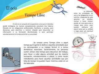 El ocio
Tiempo Libre
El ocio es un conjunto de ocupaciones a las que el individuo
puede entregarse de manera completamente voluntaria tras haberse
liberado de sus obligaciones profesionales, familiares, y sociales, para
descansar, para divertirse, y sentirse relajado para desarrollar su
información o su formación desinteresada, o para participar
voluntariamente en la vida social de su comunidad.
La distinción
entre las actividades de
ocio y las obligatorias no es
estricta, y depende de cada
persona; así estudiar,
cocinar o hacer música,
puede ser ocio para unos y
trabajo para otros, pues
pueden realizarse por
placer como por su utilidad
a largo plazo y/o eventual
ganancia económica.
Se conoce como Tiempo Libre a aquel
tiempo que la gente le dedica a aquellas actividades que
no corresponden a su trabajo formal ni a tareas
domésticas esenciales. Generalmente, las personas
suelen utilizar este tiempo para descansar del trabajo,
para llevar a cabo alguna actividad que les reporte
recreación, entretenimiento o placer, o como recién
indicábamos para hacer aquellas actividades que por
falta de tiempo no pueden hacer mientras están en un
día laborable.
 