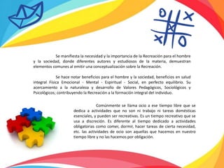 Comúnmente se llama ocio a ese tiempo libre que se
dedica a actividades que no son ni trabajo ni tareas domésticas
esenciales, y pueden ser recreativas. Es un tiempo recreativo que se
usa a discreción. Es diferente al tiempo dedicado a actividades
obligatorias como comer, dormir, hacer tareas de cierta necesidad,
etc. las actividades de ocio son aquellas que hacemos en nuestro
tiempo libre y no las hacemos por obligación.
Se manifiesta la necesidad y la importancia de la Recreación para el hombre
y la sociedad, donde diferentes autores y estudiosos de la materia, demuestran
elementos comunes al emitir una conceptualización sobre la Recreación.
Se hace notar beneficios para el hombre y la sociedad, beneficios en salud
integral Física Emocional - Mental - Espiritual - Social, en perfecto equilibrio. Su
acercamiento a la naturaleza y desarrollo de Valores Pedagógicos, Sociológicos y
Psicológicos; contribuyendo la Recreación a la formación integral del individuo.
 