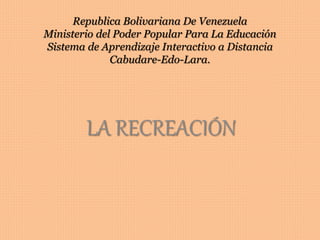 Republica Bolivariana De Venezuela
Ministerio del Poder Popular Para La Educación
Sistema de Aprendizaje Interactivo a Distancia
Cabudare-Edo-Lara.
LA RECREACIÓN
 