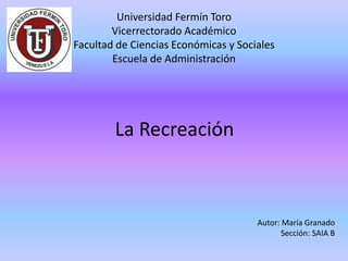 Universidad Fermín Toro
Vicerrectorado Académico
Facultad de Ciencias Económicas y Sociales
Escuela de Administración
Autor: María Granado
Sección: SAIA B
La Recreación
 