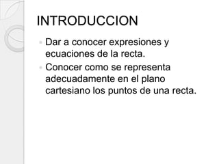 INTRODUCCIONDar a conocer expresiones y ecuaciones de la recta.Conocer como se representa adecuadamente en el plano cartesiano los puntos de una recta.