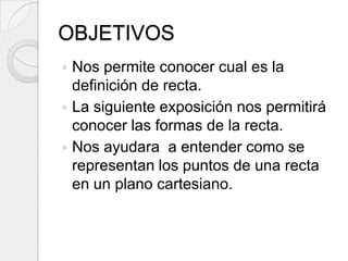 OBJETIVOSNos permite conocer cual es la definición de recta.La siguiente exposición nos permitirá conocer las formas de la recta.Nos ayudara  a entender como se representan los puntos de una recta en un plano cartesiano.