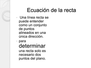 Ecuación de la recta Una línea recta se puede entender como un conjunto de puntos alineados en una única dirección.para determinar una recta solo es necesario dos puntos del plano.