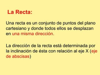 La Recta: 
Una recta es un conjunto de puntos del plano 
cartesiano y donde todos ellos se desplazan 
en una misma dirección. 
La dirección de la recta está determinada por 
la inclinación de ésta con relación al eje X (eje 
de abscisas) 
 
