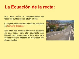 La Ecuación de la recta: 
Una recta define el comportamiento de 
todos los puntos que se sitúan en ella: 
Cualquier punto ubicado en ella se desplaza 
en la misma dirección. 
Esta idea nos llevará a deducir la ecuación 
de una recta, para ello solamente nos 
bastará conocer dos puntos de la recta para 
conocer en qué dirección se desplazan los 
demás puntos. 
 