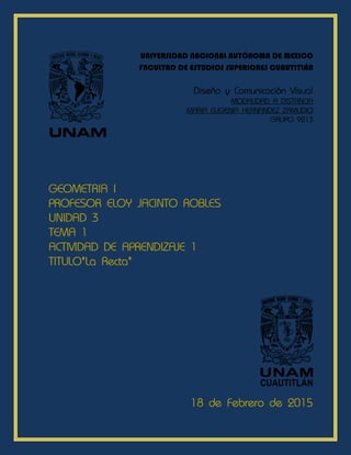 UNIVERSIDAD NACIONAL AUTÓNOMA DE MEXICO
FACULTAD DE ESTUDIOS SUPERIORES CUAUTITLÁN
Diseño y Comunicación Visual
MODALIDAD A DISTANCIA
MARIA EUGENIA HERNANDEZ ZAMUDIO
GRUPO 9213
UNAM
GEOMETRIA I
PROFESOR ELOY JACINTO ROBLES
UNIDAD 3
TEMA 1
ACTIVIDAD DE APRENDIZAJE 1
TITULO”La Recta”
18 de Febrero de 2015
 