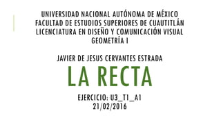 UNIVERSIDAD NACIONAL AUTÓNOMA DE MÉXICO
FACULTAD DE ESTUDIOS SUPERIORES DE CUAUTITLÁN
LICENCIATURA EN DISEÑO Y COMUNICACIÓN VISUAL
GEOMETRÍA I
JAVIER DE JESUS CERVANTES ESTRADA
LA RECTAEJERCICIO: U3_T1_A1
21/02/2016
 
