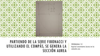 PARTIENDO DE LA SERIE FIBONACCI Y
UTILIZANDO EL COMPÁS, SE GENERA LA
SECCIÓN AUREA
PROBLEMA 12
Espiral crecimiento áureo en la
solución uno
 