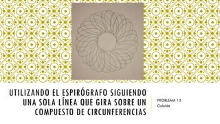 UTILIZANDO EL ESPIRÓGRAFO SIGUIENDO
UNA SOLA LÍNEA QUE GIRA SOBRE UN
COMPUESTO DE CIRCUNFERENCIAS
PROBLEMA 13
Cicloide
 