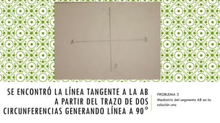 PROBLEMA 3
Mediatriz del segmento AB en la
solución uno
SE ENCONTRÓ LA LÍNEA TANGENTE A LA AB
A PARTIR DEL TRAZO DE DOS
CIRCUNFERENCIAS GENERANDO LÍNEA A 90°
 