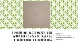 A PARTIR DEL RADIO MAYOR, CON
AYUDA DEL COMPÁS SE TRAZA LA
CIRCUNFERENCIA CIRCUNSCRITA
PROBLEMA 7
Circunferencia circunscrita
tangente a la recta dada en la
solución uno
 