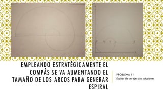 EMPLEANDO ESTRATÉGICAMENTE EL
COMPÁS SE VA AUMENTANDO EL
TAMAÑO DE LOS ARCOS PARA GENERAR
ESPIRAL
PROBLEMA 11
Espiral de un eje dos soluciones
 