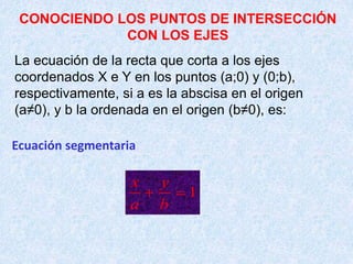 CONOCIENDO LOS PUNTOS DE INTERSECCIÓN
CON LOS EJES
La ecuación de la recta que corta a los ejes
coordenados X e Y en los puntos (a;0) y (0;b),
respectivamente, si a es la abscisa en el origen
(a≠0), y b la ordenada en el origen (b≠0), es:
Ecuación segmentaria
1
x y
a b
 
 