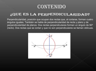 Perpendicularidad, posición que ocupan dos rectas que, al cortarse, forman cuatro
ángulos iguales. También se habla de perpendicularidad de recta y plano y de
perpendicularidad de planos. Dos rectas perpendiculares forman un ángulo de 90º
(recto). Dos rectas que se cortan y que no son perpendiculares se llaman oblicuas.
 