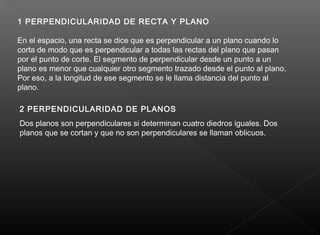 1 PERPENDICULARIDAD DE RECTA Y PLANO
En el espacio, una recta se dice que es perpendicular a un plano cuando lo
corta de modo que es perpendicular a todas las rectas del plano que pasan
por el punto de corte. El segmento de perpendicular desde un punto a un
plano es menor que cualquier otro segmento trazado desde el punto al plano.
Por eso, a la longitud de ese segmento se le llama distancia del punto al
plano.
2 PERPENDICULARIDAD DE PLANOS
Dos planos son perpendiculares si determinan cuatro diedros iguales. Dos
planos que se cortan y que no son perpendiculares se llaman oblicuos.
 