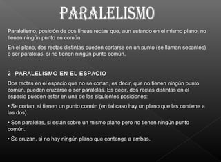 Paralelismo, posición de dos líneas rectas que, aun estando en el mismo plano, no
tienen ningún punto en común
En el plano, dos rectas distintas pueden cortarse en un punto (se llaman secantes)
o ser paralelas, si no tienen ningún punto común.
2 PARALELISMO EN EL ESPACIO
Dos rectas en el espacio que no se cortan, es decir, que no tienen ningún punto
común, pueden cruzarse o ser paralelas. Es decir, dos rectas distintas en el
espacio pueden estar en una de las siguientes posiciones:
• Se cortan, si tienen un punto común (en tal caso hay un plano que las contiene a
las dos).
• Son paralelas, si están sobre un mismo plano pero no tienen ningún punto
común.
• Se cruzan, si no hay ningún plano que contenga a ambas.
 