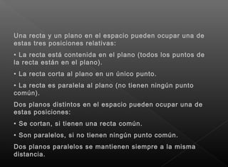 Una recta y un plano en el espacio pueden ocupar una de
estas tres posiciones relativas:
• La recta está contenida en el plano (todos los puntos de
la recta están en el plano).
• La recta corta al plano en un único punto.
• La recta es paralela al plano (no tienen ningún punto
común).
Dos planos distintos en el espacio pueden ocupar una de
estas posiciones:
• Se cortan, si tienen una recta común.
• Son paralelos, si no tienen ningún punto común.
Dos planos paralelos se mantienen siempre a la misma
distancia.
 