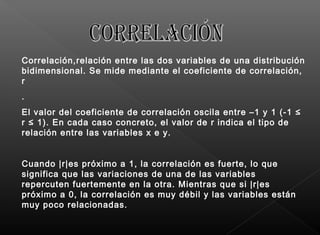 Correlación,relación entre las dos variables de una distribución
bidimensional. Se mide mediante el coeficiente de correlación,
r
.
El valor del coeficiente de correlación oscila entre –1 y 1 (-1 ≤
r ≤ 1). En cada caso concreto, el valor de r indica el tipo de
relación entre las variables x e y.
Cuando |r|es próximo a 1, la correlación es fuerte, lo que
significa que las variaciones de una de las variables
repercuten fuertemente en la otra. Mientras que si |r|es
próximo a 0, la correlación es muy débil y las variables están
muy poco relacionadas.
 
