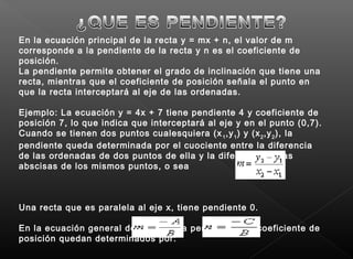 En la ecuación principal de la recta y = mx + n, el valor de m
corresponde a la pendiente de la recta y n es el coeficiente de
posición.
La pendiente permite obtener el grado de inclinación que tiene una
recta, mientras que el coeficiente de posición señala el punto en
que la recta interceptará al eje de las ordenadas.
Ejemplo: La ecuación y = 4x + 7 tiene pendiente 4 y coeficiente de
posición 7, lo que indica que interceptará al eje y en el punto (0,7).
Cuando se tienen dos puntos cualesquiera (x1
,y1
) y (x2
,y2
), la
pendiente queda determinada por el cuociente entre la diferencia
de las ordenadas de dos puntos de ella y la diferencia de las
abscisas de los mismos puntos, o sea
Una recta que es paralela al eje x, tiene pendiente 0.
En la ecuación general de la recta, la pendiente y el coeficiente de
posición quedan determinados por:
 