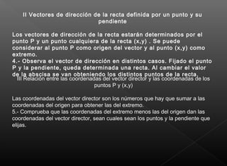  
II Vectores de dirección de la recta definida por un punto y su
pendiente
Los vectores de dirección de la recta estarán determinados por el
punto P y un punto cualquiera de la recta (x,y) . Se puede
considerar al punto P como origen del vector y al punto (x,y) como
extremo.
4.- Observa el vector de dirección en distintos casos. Fijado el punto
P y la pendiente, queda determinada una recta. Al cambiar el valor
de la abscisa se van obteniendo los distintos puntos de la recta.
III Relación entre las coordenadas del vector director y las coordenadas de los
puntos P y (x,y)
Las coordenadas del vector director son los números que hay que sumar a las
coordenadas del origen para obtener las del extremo.
5.- Comprueba que las coordenadas del extremo menos las del origen dan las
coordenadas del vector director, sean cuales sean los puntos y la pendiente que
elijas.
 