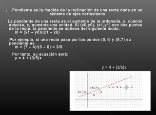 . Pendiente es la medida de la inclinación de una recta dada en un
sistema de ejes cartesianos
La pendiente de una recta es el aumento de la ordenada, y, cuando
abscisa, x, aumenta una unidad. Si (x0,y0), (x1,y1) son dos puntos
de la recta, la pendiente se obtiene del siguiente modo:
m = (y1 – y0)/(x1 – x0)
Por ejemplo, si una recta pasa por los puntos (0,4) y (5,7) su
pendiente es
m = (7 – 4)/(5 – 0) = 3/5
Por tanto, su ecuación será:
y = 4 + (3/5)x
y = 4 + (3/5)x
 