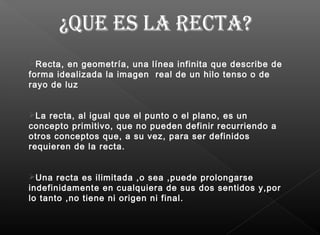Recta, en geometría, una línea infinita que describe de
forma idealizada la imagen real de un hilo tenso o de
rayo de luz
La recta, al igual que el punto o el plano, es un
concepto primitivo, que no pueden definir recurriendo a
otros conceptos que, a su vez, para ser definidos
requieren de la recta.
Una recta es ilimitada ,o sea ,puede prolongarse
indefinidamente en cualquiera de sus dos sentidos y,por
lo tanto ,no tiene ni origen ni final.
 