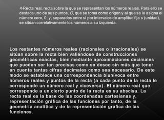Los restantes números reales (racionales o irracionales) se
sitúan sobre la recta bien valiéndose de construcciones
geométricas exactas, bien mediante aproximaciones decimales
que pueden ser tan precisas como se desee sin más que tener
en cuenta tantas cifras decimales como sea necesario. De este
modo se establece una correspondencia biunívoca entre
números reales y puntos de la recta (a cada punto de la recta le
corresponde un número real y viceversa). El número real que
corresponde a un cierto punto de la recta es su abscisa. La
recta real es la base de las coordenadas cartesianas y,
representación gráfica de las funciones por tanto, de la
geometría analítica y de la representación grafica de las
funciones.
 