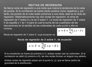 RECTAS DE REGRESIÓN
Se llama recta de regresión a una recta que marca la tendencia de la nube
de puntos. Si la correlación es fuerte (tanto positiva como negativa) y, por
tanto, los puntos de la nube están próximos a una recta, ésta es la recta de
regresión. Matemáticamente hay dos rectas de regresión, la recta de
regresión de Y sobre X y la de X sobre Y. La recta de regresión de Y sobre
X es aquella y = ax + b para la cual la suma de los cuadrados de las
desviaciones en el sentido de las ordenadas de cada punto a ella es
mínima.
Recta de regresión de Y sobre X, cuya ecuación es
Recta de regresión de X sobre Y, de ecuación
Si la correlación es fuerte (|r| próximo a 1), ambas rectas casi se confunden. Si la
correlación es débil (|r| próximo a 0), las dos rectas forman un ángulo muy abierto.
Ambas rectas de regresión pasan por el punto (x, y), que se llama centro de
gravedad de la distribución.
 