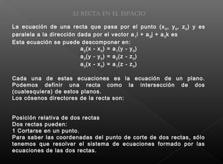 3.1 Recta en el espacio
La ecuación de una recta que pasa por el punto (x0
, y0
, z0
) y es
paralela a la dirección dada por el vector a1
i + a2
j + a3
k es
Esta ecuación se puede descomponer en:
a2
(x - x0
) = a1
(y - y0
)
a3
(y - y0
) = a2
(z - z0
)
a3
(x - x0
) = a1
(z - z0
)
Cada una de estas ecuaciones es la ecuación de un plano.
Podemos definir una recta como la intersección de dos
(cualesquiera) de estos planos.
Los cósenos directores de la recta son:
 
Posición relativa de dos rectas
Dos rectas pueden:
1 Cortarse en un punto.
Para saber las coordenadas del punto de corte de dos rectas, sólo
tenemos que resolver el sistema de ecuaciones formado por las
ecuaciones de las dos rectas.
 