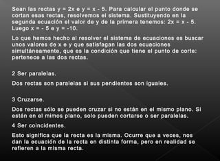 Sean las rectas y = 2x e y = x - 5. Para calcular el punto donde se
cortan esas rectas, resolvemos el sistema. Sustituyendo en la
segunda ecuación el valor de y de la primera tenemos: 2x = x - 5.
Luego x = - 5 e y = -10. 
Lo que hemos hecho al resolver el sistema de ecuaciones es buscar
unos valores de x e y que satisfagan las dos ecuaciones
simultáneamente, que es la condición que tiene el punto de corte:
pertenece a las dos rectas.
2 Ser paralelas.
Dos rectas son paralelas si sus pendientes son iguales.
3 Cruzarse.
Dos rectas sólo se pueden cruzar si no están en el mismo plano. Si
estén en el mimos plano, solo pueden cortarse o ser paralelas.
4 Ser coincidentes.
Esto significa que la recta es la misma. Ocurre que a veces, nos
dan la ecuación de la recta en distinta forma, pero en realidad se
refieren a la misma recta.
 