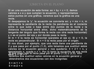 Si despejamos la 'y', la ecuación se convierte en: y = mx + n, m
representa la pendiente de la recta (la pendiente es el cociente
entre lo que sube o baja entre dos puntos de la recta y la
distancia horizontal entre ellos, dicho matemáticamente es la
tangente del ángulo que forma la recta con otra recta horizontal)
y n es el punto del eje y por donde pasa la recta.
Si m = 0 la recta es horizontal (paralela al eje x). Si y = 0, la
recta es perpendicular. Si n = 0 la recta pasa por el origen.
Si nos dicen, por ejemplo, que una recta tiene una pendiente de
2 y que pasa por el punto (1,3), sólo tenemos que sustituir estos
valores en la ecuación general y nos quedaría: 3 = 2·1 + n, y
despejando n, queda n = 1. Por lo tanto la ecuación de esa recta
será: y = 2x + 1
3.2Recta en el plano
Si en una ecuación de esta forma: ax + by + c = 0, damos
valores a x e y que cumplan la ecuación, y representamos
estos puntos en una gráfica, veremos que la gráfica es una
recta.
Si nos dicen que la recta pasa por el punto (1,3) y (2,5), sólo
tenemos que sustituir estos valores en la ecuación general y
obtendremos dos ecuaciones con dos incógnitas:
3 = m·1 + n
5 = m·2 + n
 