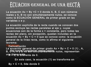 La ecuación Ax + By +C = 0 donde A, B, C son números
reales y A, B no son simultáneamente nulos, se conoce
como la ECUACIÓN GENERAL de primer grado en las
variables x e y. 
La ecuación explícita de la recta cuando se conocen dos
puntos excluye las rectas paralelas al eje y, cuyas
ecuaciones son de la forma x = constante, pero todas las
rectas del plano, sin excepción, quedan incluidas en la
ecuación Ax + By + C = 0 que se conoce como: la ecuación
general de la línea recta, como lo afirma el siguiente
teorema:
TEOREMA:
La ecuación general de primer grado Ax + By + C = 0 (1) , A,
B, C R; A y B no son simultáneamente nulos, representan
una línea recta.
Demostración
  Se puede Considerar varios casos:
A = 0, B diferente de 0.
       En este caso, la ecuación (1) se transforma en
By + C = 0, 0de donde 0
 
