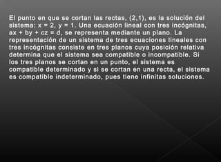 El punto en que se cortan las rectas, (2,1), es la solución del
sistema: x = 2, y = 1. Una ecuación lineal con tres incógnitas,
ax + by + cz = d, se representa mediante un plano. La
representación de un sistema de tres ecuaciones lineales con
tres incógnitas consiste en tres planos cuya posición relativa
determina que el sistema sea compatible o incompatible. Si
los tres planos se cortan en un punto, el sistema es
compatible determinado y si se cortan en una recta, el sistema
es compatible indeterminado, pues tiene infinitas soluciones.
 
