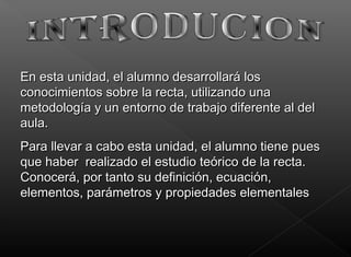 En esta unidad, el alumno desarrollará losEn esta unidad, el alumno desarrollará los
conocimientos sobre la recta, utilizando unaconocimientos sobre la recta, utilizando una
metodología y un entorno de trabajo diferente al delmetodología y un entorno de trabajo diferente al del
aula.aula.
Para llevar a cabo esta unidad, el alumno tiene puesPara llevar a cabo esta unidad, el alumno tiene pues
que haber  realizado el estudio teórico de la recta.que haber  realizado el estudio teórico de la recta.
Conocerá, por tanto su definición, ecuación,Conocerá, por tanto su definición, ecuación,
elementos, parámetros y propiedades elementaleselementos, parámetros y propiedades elementales
 