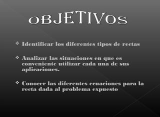  Identificar los diferentes tipos de rectas
 Analizar las situaciones en que es
conveniente utilizar cada una de sus
aplicaciones.
 Conocer las diferentes ecuaciones para la
recta dada al problema expuesto
 