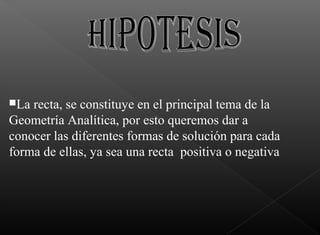 La recta, se constituye en el principal tema de la
Geometría Analítica, por esto queremos dar a
conocer las diferentes formas de solución para cada
forma de ellas, ya sea una recta positiva o negativa
 