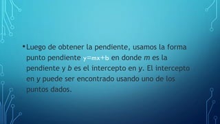 •Luego de obtener la pendiente, usamos la forma
punto pendiente y=mx+b en donde m es la
pendiente y b es el intercepto en y. El intercepto
en y puede ser encontrado usando uno de los
puntos dados.
 
