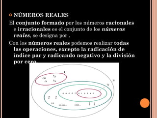 NÚMEROS REALES El  conjunto formado  por los números  racionales  e  irracionales  es el conjunto de los  números reales , se designa por . Con los  números reales  podemos realizar  todas las operaciones, excepto la radicación de índice par y radicando negativo y la división por cero. 