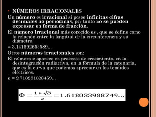 NÚMEROS IRRACIONALES Un  número  es  irracional  si posee  infinitas cifras decimales no periódicas , por tanto  no se pueden expresar en forma de fracción .  El  número irracional  más conocido es , que se define como la relación entre la longitud de la circunferencia y su diámetro. = 3.141592653589... Otros  números irracionales  son: El número  e  aparece en procesos de crecimiento, en la desintegración radiactiva, en la fórmula de la catenaria, que es la curva que podemos apreciar en los tendidos eléctricos. e  = 2.718281828459... 